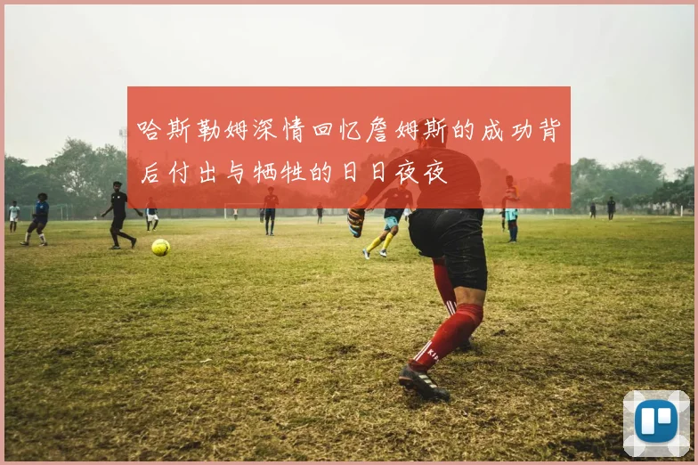 哈斯勒姆深情回忆詹姆斯的成功背后付出与牺牲的日日夜夜