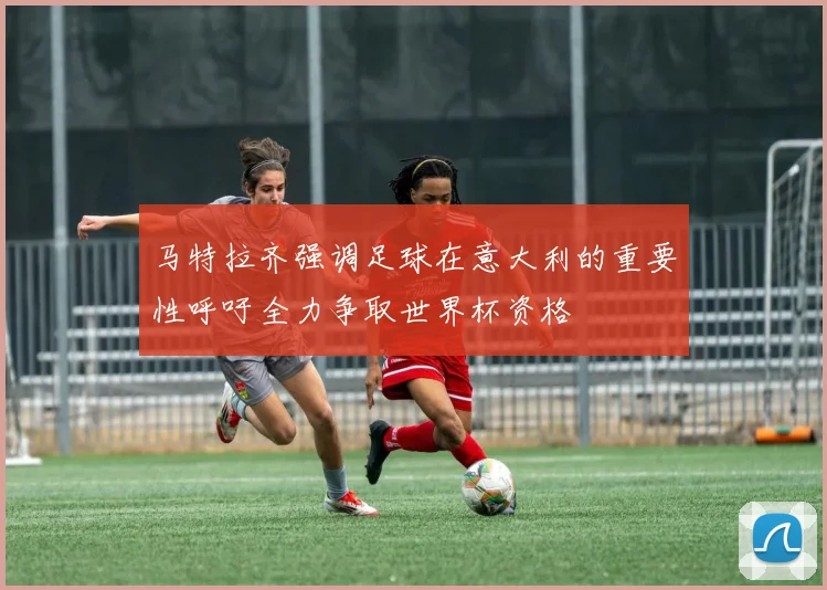 马特拉齐强调足球在意大利的重要性呼吁全力争取世界杯资格