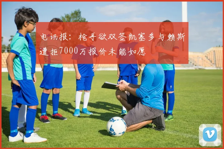 电讯报：枪手欲双签凯塞多与赖斯遭拒7000万报价未能如愿
