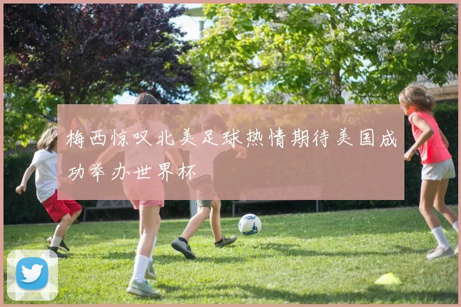 梅西惊叹北美足球热情期待美国成功举办世界杯