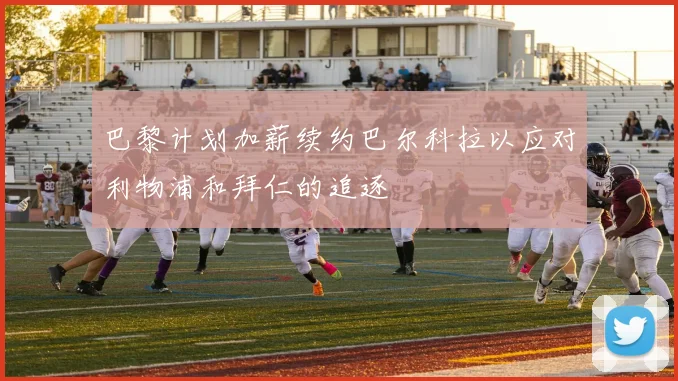 巴黎计划加薪续约巴尔科拉以应对利物浦和拜仁的追逐