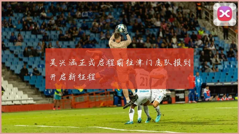 吴兴涵正式启程前往津门虎队报到开启新征程