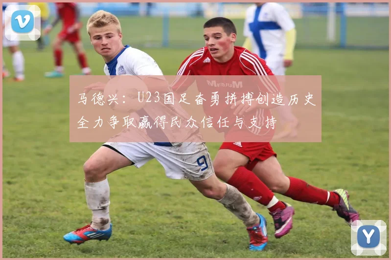 马德兴：U23国足奋勇拼搏创造历史全力争取赢得民众信任与支持
