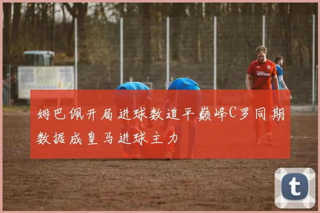 姆巴佩开局进球数追平巅峰C罗同期数据成皇马进球主力