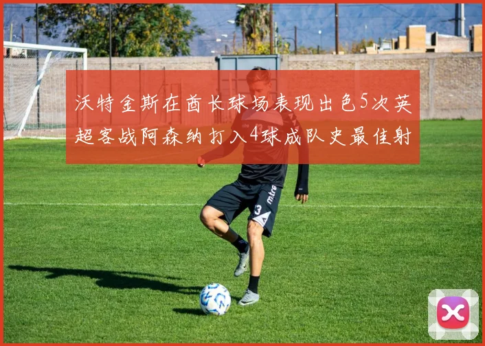 沃特金斯在酋长球场表现出色5次英超客战阿森纳打入4球成队史最佳射手