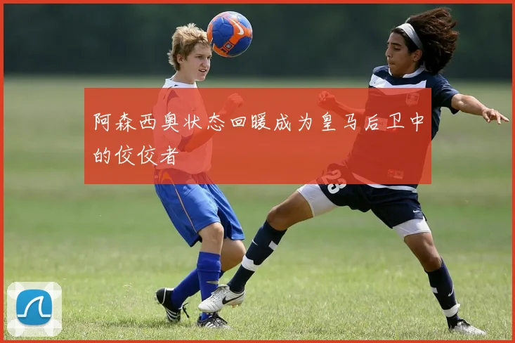 阿森西奥状态回暖成为皇马后卫中的佼佼者