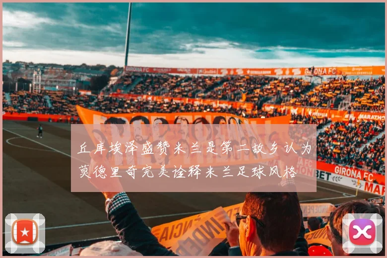 丘库埃泽盛赞米兰是第二故乡认为莫德里奇完美诠释米兰足球风格