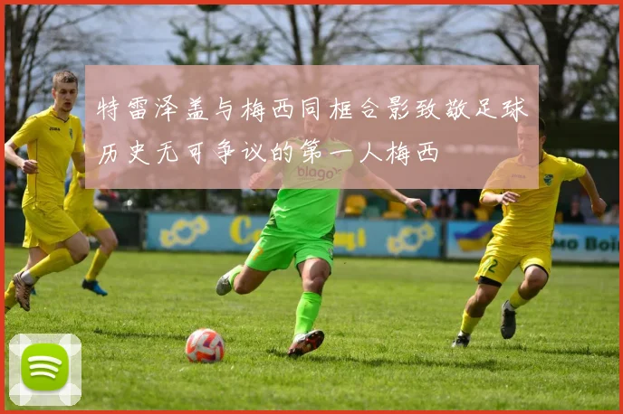 特雷泽盖与梅西同框合影致敬足球历史无可争议的第一人梅西
