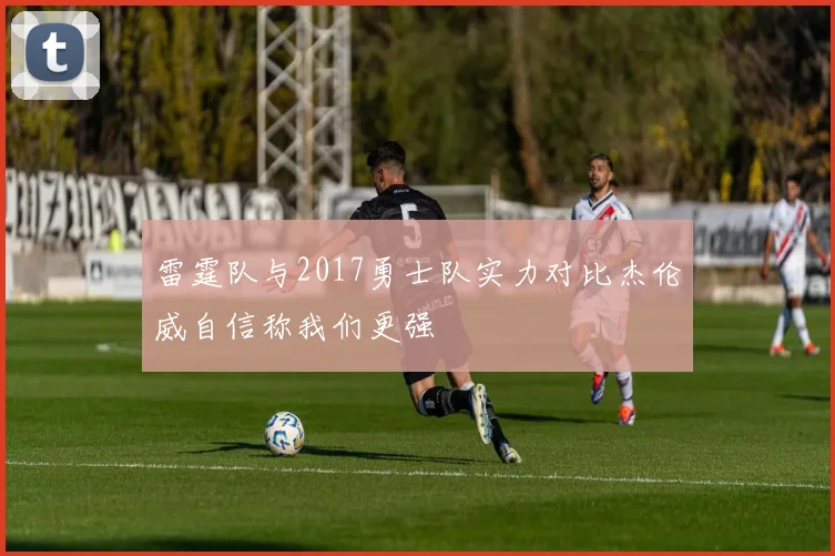 雷霆队与2017勇士队实力对比杰伦威自信称我们更强