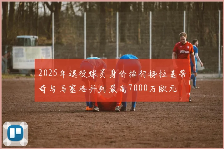 2025年退役球员身价排行榜拉基蒂奇与马塞洛并列最高7000万欧元