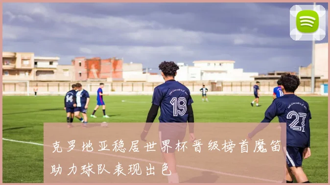 克罗地亚稳居世界杯晋级榜首魔笛助力球队表现出色