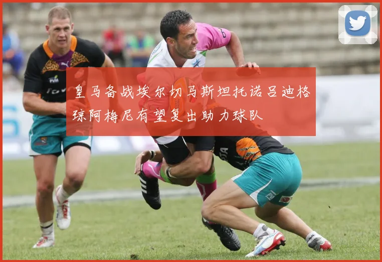 皇马备战埃尔切马斯坦托诺吕迪格琼阿梅尼有望复出助力球队